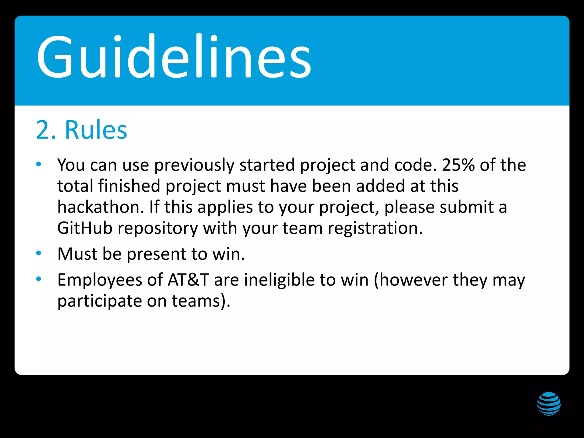 AT&T Hackathon – Dallas Get these slides at slideshare.net/creepyed
Guidelines
• You can use previously started project and code. 25% of the
total finished project must have been added at this
hackathon. If this applies to your project, please submit a
GitHub repository with your team registration.
• Must be present to win.
• Employees of AT&T are ineligible to win (however they may
participate on teams).
2. Rules
 