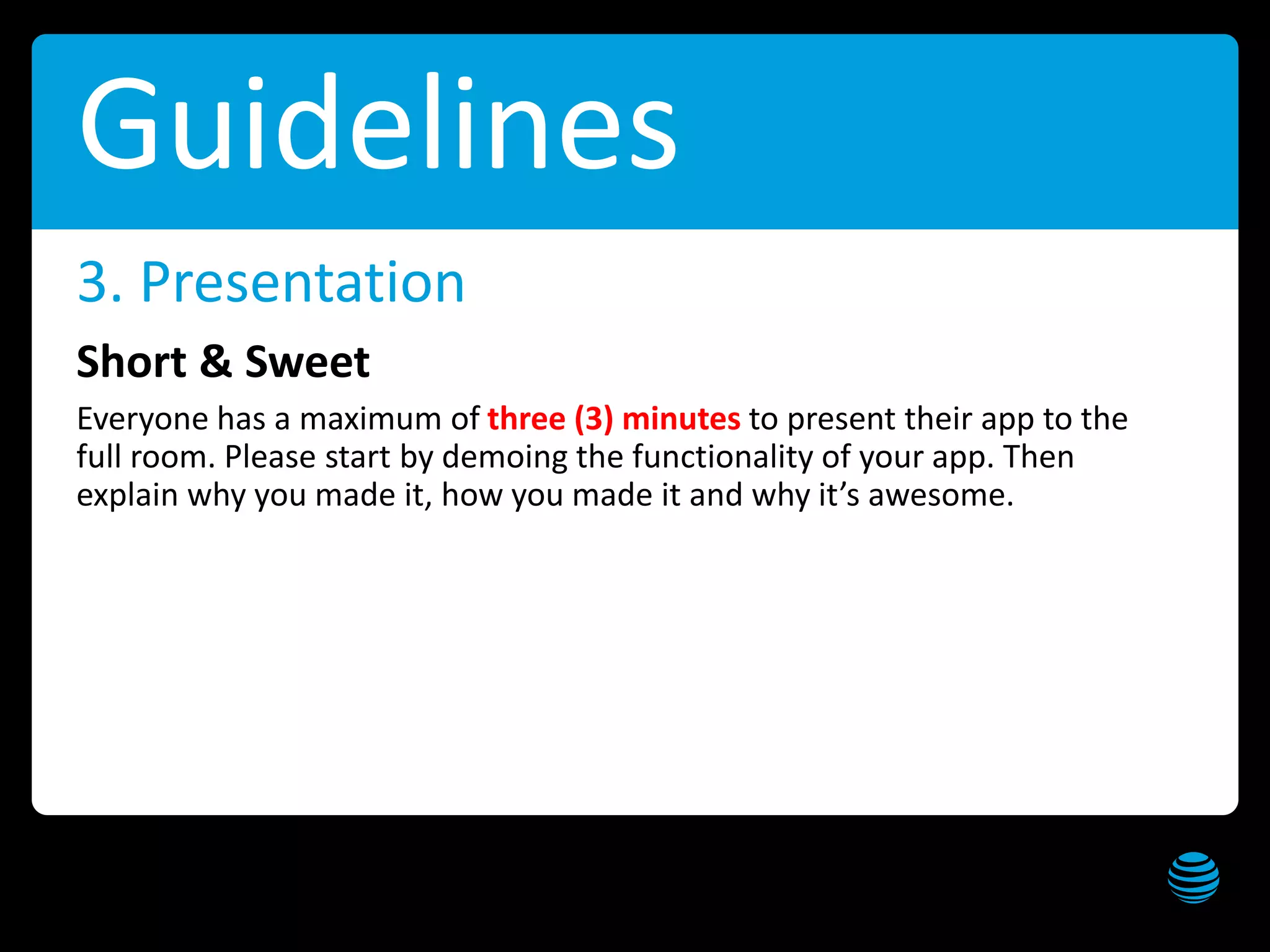 AT&T Hackathon – Dallas Get these slides at slideshare.net/creepyed
Guidelines
Short & Sweet
Everyone has a maximum of three (3) minutes to present their app to the
full room. Please start by demoing the functionality of your app. Then
explain why you made it, how you made it and why it’s awesome.
3. Presentation
 