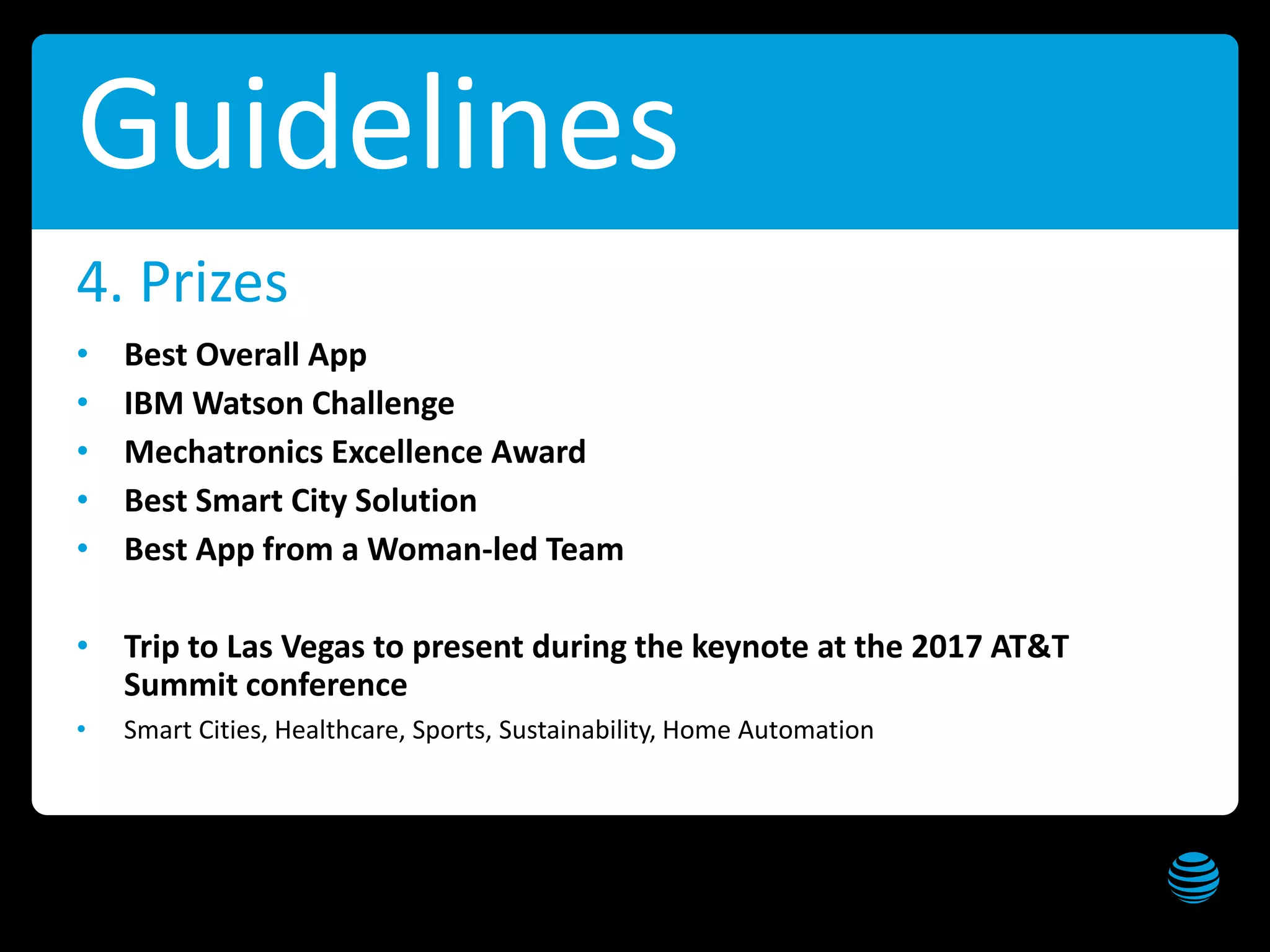 AT&T Hackathon – Dallas Get these slides at slideshare.net/creepyed
Guidelines
• Best Overall App
• IBM Watson Challenge
• Mechatronics Excellence Award
• Best Smart City Solution
• Best App from a Woman-led Team
• Trip to Las Vegas to present during the keynote at the 2017 AT&T
Summit conference
• Smart Cities, Healthcare, Sports, Sustainability, Home Automation
4. Prizes
 