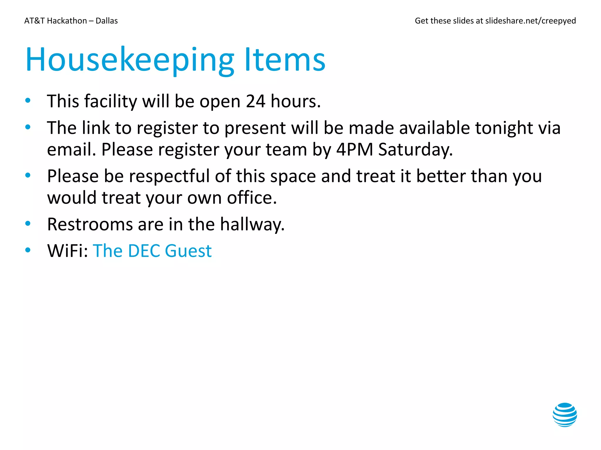 AT&T Hackathon – Dallas Get these slides at slideshare.net/creepyed
Housekeeping Items
• This facility will be open 24 hours.
• The link to register to present will be made available tonight via
email. Please register your team by 4PM Saturday.
• Please be respectful of this space and treat it better than you
would treat your own office.
• Restrooms are in the hallway.
• WiFi: The DEC Guest
 
