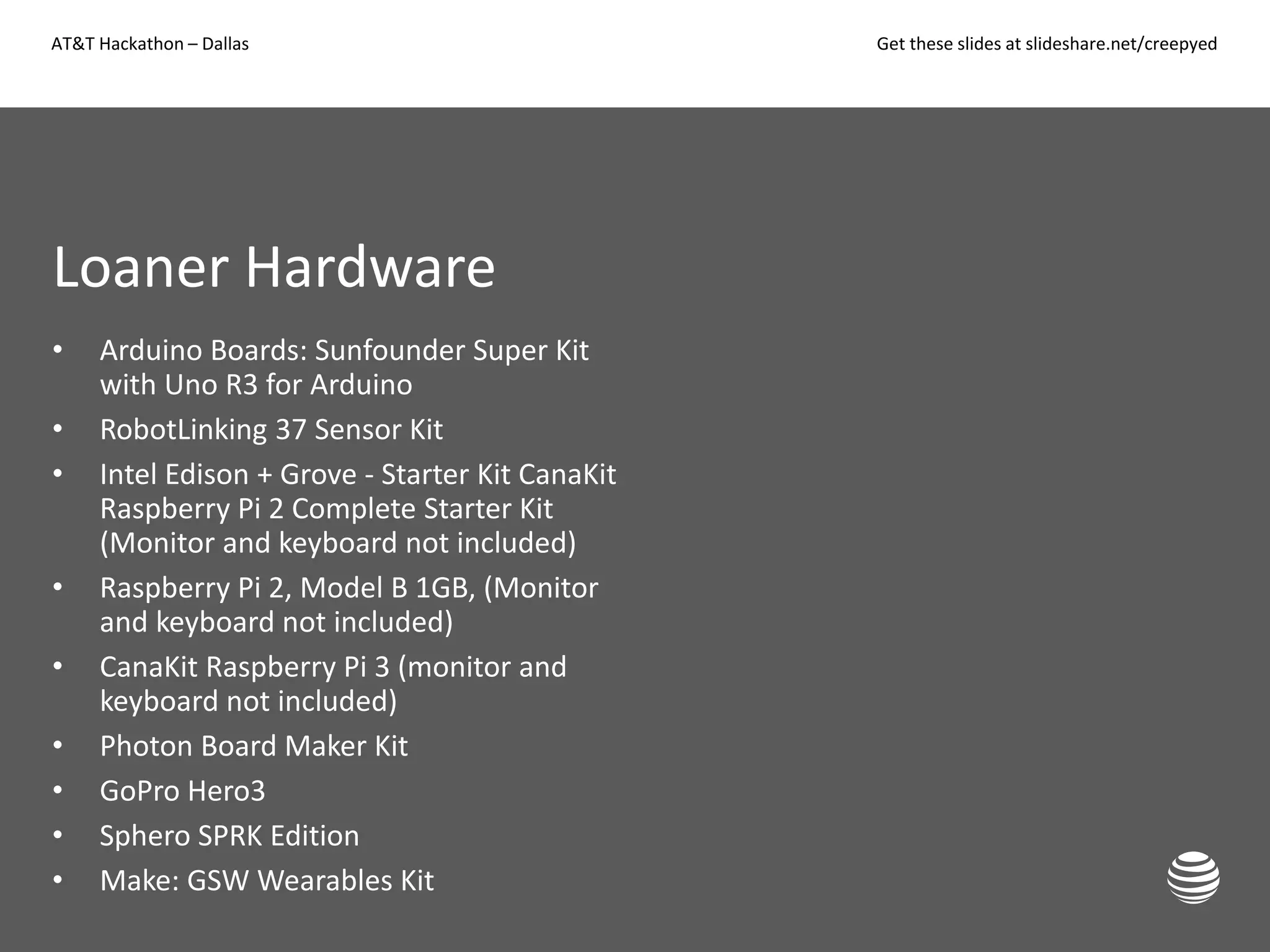 AT&T Hackathon – Dallas Get these slides at slideshare.net/creepyed
Loaner Hardware
• Arduino Boards: Sunfounder Super Kit
with Uno R3 for Arduino
• RobotLinking 37 Sensor Kit
• Intel Edison + Grove - Starter Kit CanaKit
Raspberry Pi 2 Complete Starter Kit
(Monitor and keyboard not included)
• Raspberry Pi 2, Model B 1GB, (Monitor
and keyboard not included)
• CanaKit Raspberry Pi 3 (monitor and
keyboard not included)
• Photon Board Maker Kit
• GoPro Hero3
• Sphero SPRK Edition
• Make: GSW Wearables Kit
 
