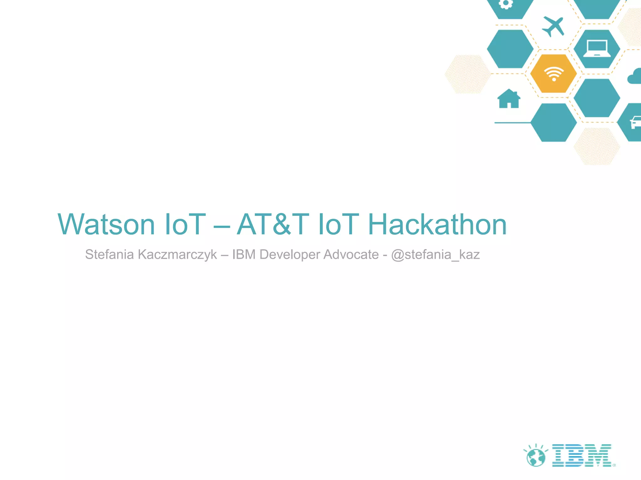 Watson IoT – AT&T IoT Hackathon
Stefania Kaczmarczyk – IBM Developer Advocate - @stefania_kaz
 