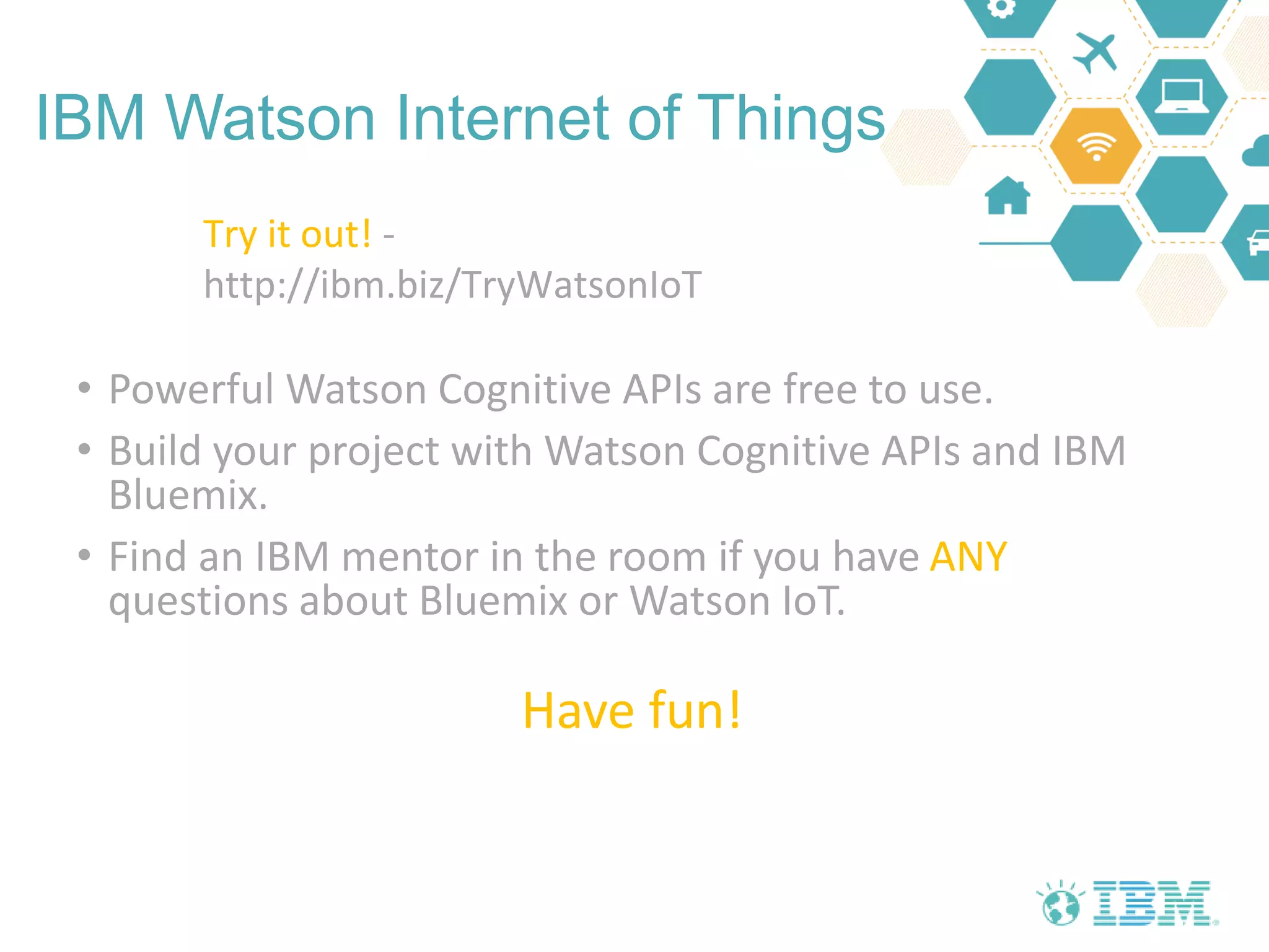 IBM Watson Internet of Things
• Powerful Watson Cognitive APIs are free to use.
• Build your project with Watson Cognitive APIs and IBM
Bluemix.
• Find an IBM mentor in the room if you have ANY
questions about Bluemix or Watson IoT.
Have fun!
Try it out! -
http://ibm.biz/TryWatsonIoT
 