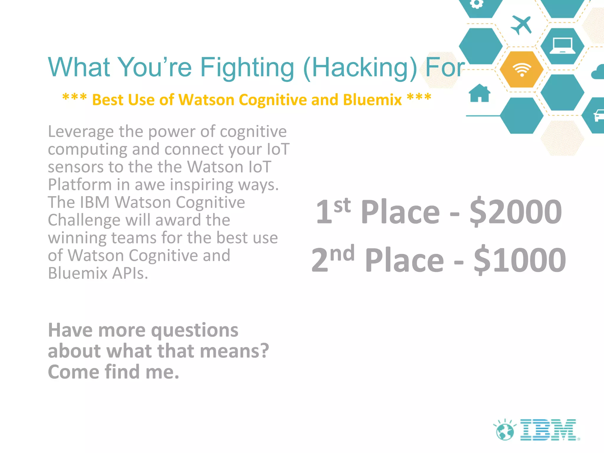 What You’re Fighting (Hacking) For
Leverage the power of cognitive
computing and connect your IoT
sensors to the the Watson IoT
Platform in awe inspiring ways.
The IBM Watson Cognitive
Challenge will award the
winning teams for the best use
of Watson Cognitive and
Bluemix APIs.
Have more questions
about what that means?
Come find me.
1st Place - $2000
2nd Place - $1000
*** Best Use of Watson Cognitive and Bluemix ***
 
