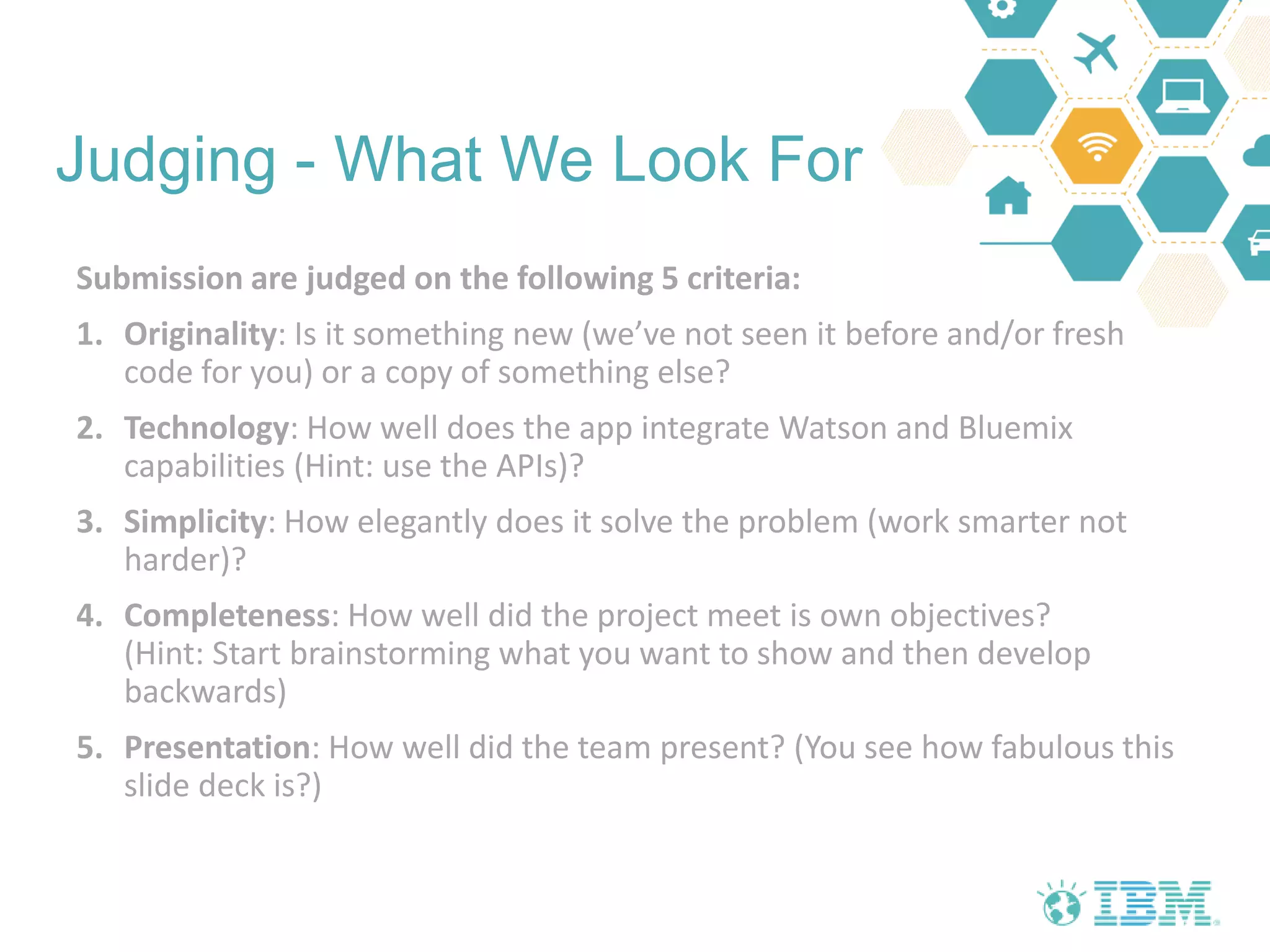 Judging - What We Look For
Submission are judged on the following 5 criteria:
1. Originality: Is it something new (we’ve not seen it before and/or fresh
code for you) or a copy of something else?
2. Technology: How well does the app integrate Watson and Bluemix
capabilities (Hint: use the APIs)?
3. Simplicity: How elegantly does it solve the problem (work smarter not
harder)?
4. Completeness: How well did the project meet is own objectives?
(Hint: Start brainstorming what you want to show and then develop
backwards)
5. Presentation: How well did the team present? (You see how fabulous this
slide deck is?)
 