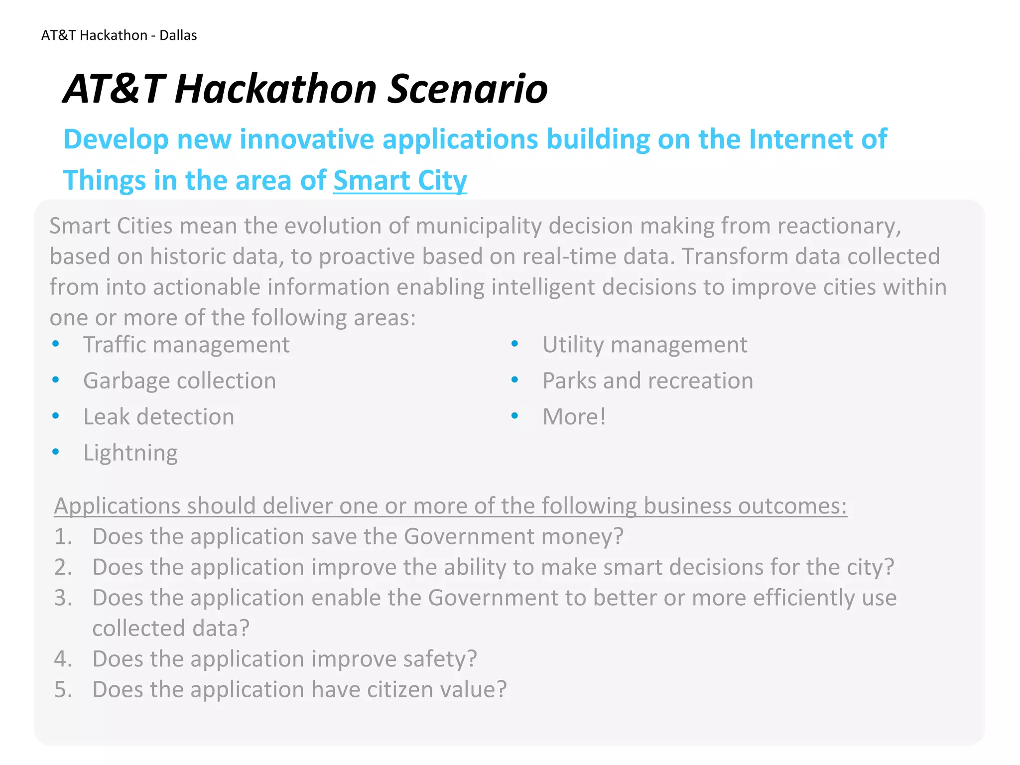 AT&T Hackathon - Dallas
Smart Cities mean the evolution of municipality decision making from reactionary,
based on historic data, to proactive based on real-time data. Transform data collected
from into actionable information enabling intelligent decisions to improve cities within
one or more of the following areas:
AT&T Hackathon Scenario
Develop new innovative applications building on the Internet of
Things in the area of Smart City
• Traffic management
• Garbage collection
• Leak detection
• Lightning
• Utility management
• Parks and recreation
• More!
Applications should deliver one or more of the following business outcomes:
1. Does the application save the Government money?
2. Does the application improve the ability to make smart decisions for the city?
3. Does the application enable the Government to better or more efficiently use
collected data?
4. Does the application improve safety?
5. Does the application have citizen value?
 