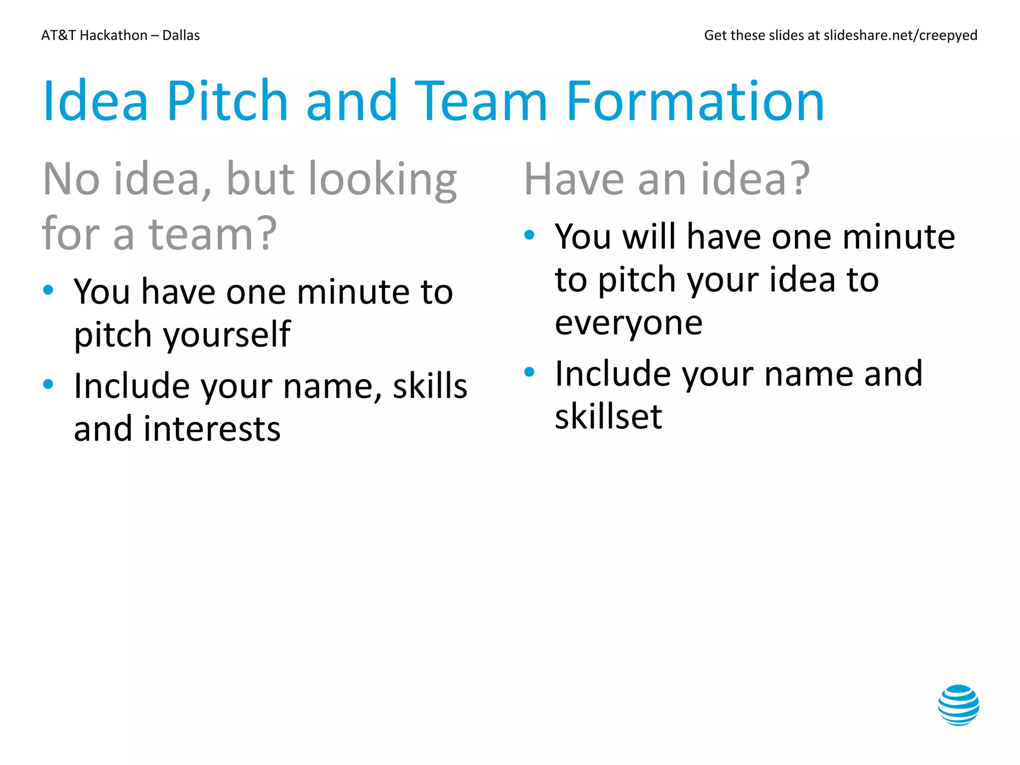 AT&T Hackathon – Dallas Get these slides at slideshare.net/creepyed
Idea Pitch and Team Formation
No idea, but looking
for a team?
• You have one minute to
pitch yourself
• Include your name, skills
and interests
Have an idea?
• You will have one minute
to pitch your idea to
everyone
• Include your name and
skillset
 