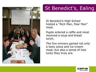 St Benedict’s High School hosted a “Rich Man, Poor Man” meal.  Pupils entered a raffle and most received a soup and bread lunch.  The five winners gained not only a tasty pizza and ice-cream meal, but also a sense of how lucky they truly are. St Benedict’s, Ealing 