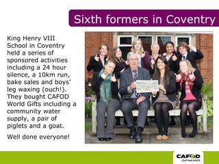 King Henry VIII School in Coventry held a series of sponsored activities including a 24 hour silence, a 10km run, bake sales and boys’ leg waxing (ouch!). They bought CAFOD World Gifts including a community water supply, a pair of piglets and a goat. Well done everyone!  Sixth formers in Coventry 
