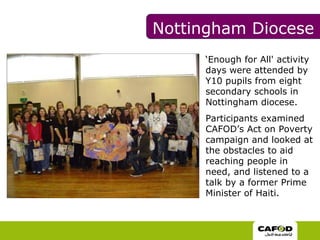 ‘ Enough for All' activity days were attended by Y10 pupils from eight secondary schools in Nottingham diocese.  Participants examined CAFOD’s Act on Poverty campaign and looked at the obstacles to aid reaching people in need, and listened to a talk by a former Prime Minister of Haiti.  Nottingham Diocese 
