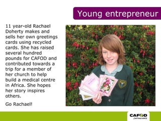 11 year-old Rachael Doherty makes and sells her own greetings cards using recycled cards. She has raised several hundred pounds for CAFOD and contributed towards a trip for a member of her church to help build a medical centre in Africa. She hopes her story inspires others. Go Rachael!  Young entrepreneur 