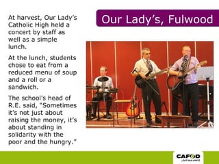 At harvest, Our Lady’s Catholic High held a concert by staff as well as a simple lunch.  At the lunch, students chose to eat from a reduced menu of soup and a roll or a sandwich.  The school’s head of R.E. said, “Sometimes it’s not just about raising the money, it’s about standing in solidarity with the poor and the hungry.”  Our Lady’s, Fulwood 