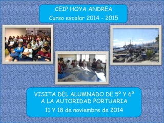 CEIP HOYA ANDREA 
Curso escolar 2014 - 2015 
VISITA DEL ALUMNADO DE 5º Y 6º 
A LA AUTORIDAD PORTUARIA 
11 Y 18 de noviembre de 2014 
 