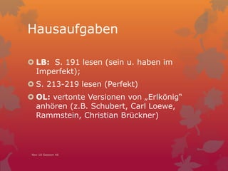 Hausaufgaben
 LB: S. 191 lesen (sein u. haben im
Imperfekt);
 S. 213-219 lesen (Perfekt)
 OL: vertonte Versionen von „Erlkönig“
anhören (z.B. Schubert, Carl Loewe,
Rammstein, Christian Brückner)
Nov 18 Session 46
 