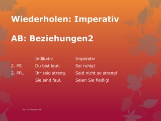 Wiederholen: Imperativ
AB: Beziehungen2
Nov 18 Session 46
Indikativ Imperativ
2. PS Du bist laut. Sei ruhig!
2. PPL Ihr seid streng. Seid nicht so streng!
Sie sind faul. Seien Sie fleißig!
 