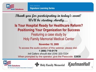 Thank you for participating in today’s event!
          We’ll be starting shortly…
Is Your Hospital Ready for Healthcare Reform?
   Positioning Your Organization for Success
            Featuring a case study by
      Holy Family Memorial Medical Center
                     November 19, 2009
  To access the audio portion of this webinar, please dial:
                      1 (866) 710-0179
          Intl Callers should dial (334) 323-7224
  When prompted by the operator, give the Passcode: 53939



                                                              1
 