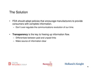 The Solution

• FDA should adopt policies that encourage manufacturers to provide
  consumers with complete information.
   – Don’t over-regulate the communications revolution of our time.


• Transparency is the key to freeing up information flow.
   – Differentiate between paid and unpaid links
   – Make source of information clear




                                                                  10
                                                                       10
 