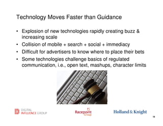Technology Moves Faster than Guidance

• Explosion of new technologies rapidly creating buzz &
  increasing scale
• Collision of mobile + search + social + immediacy
• Difficult for advertisers to know where to place their bets
• Some technologies challenge basics of regulated
  communication, i.e., open text, mashups, character limits




                                                    18
                                                                18
 