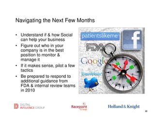 Navigating the Next Few Months

• Understand if & how Social
  can help your business
• Figure out who in your
  company is in the best
  position to monitor &
  manage it
• If it makes sense, pilot a few
  tactics
• Be prepared to respond to
  additional guidance from
  FDA & internal review teams
  in 2010


                                   22
                                        22
 