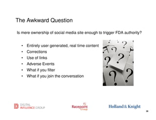 The Awkward Question

Is mere ownership of social media site enough to trigger FDA authority?


  • Entirely user generated, real time content
  • Corrections
  • Use of links
  • Adverse Events
  • What if you filter
  • What if you join the conversation




                                                            26
                                                                          26
 