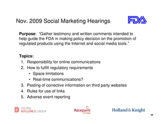 Nov. 2009 Social Marketing Hearings

 Purpose: “Gather testimony and written comments intended to
 help guide the FDA in making policy decision on the promotion of
 regulated products using the Internet and social media tools.”


 Topics:
  1. Responsibility for online communications
  2. How to fulfill regulatory requirements
      • Space limitations
      • Real-time communications?
  3. Posting of corrective information on third party websites
  4. Rules for use of links
  5. Adverse event reporting


                                                                 28
                                                                      28
 