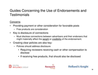 Guides Concerning the Use of Endorsements and
Testimonials
Concerns
• Providing payment or other consideration for favorable posts
   – Free products are consideration
• Key is disclosure of connections
   – Must disclose connections between advertisers and their endorsers that
     might materially affect the weight or credibility of the endorsement.
• Creating clear policies are also key:
   – Policies should address disclosure
       • Requiring reviewers receiving cash or other compensation to
         disclose
       • If receiving free products, that should also be disclosed


                                                                 32
                                                                              32
 
