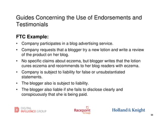 Guides Concerning the Use of Endorsements and
Testimonials

FTC Example:
• Company participates in a blog advertising service.
• Company requests that a blogger try a new lotion and write a review
  of the product on her blog.
• No specific claims about eczema, but blogger writes that the lotion
  cures eczema and recommends to her blog readers with eczema.
• Company is subject to liability for false or unsubstantiated
  statements.
• The blogger also is subject to liability.
• The blogger also liable if she fails to disclose clearly and
  conspicuously that she is being paid.


                                                                 33
                                                                        33
 