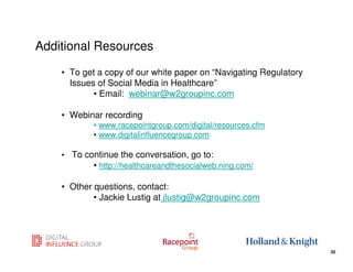 Additional Resources

    • To get a copy of our white paper on “Navigating Regulatory
      Issues of Social Media in Healthcare”
            • Email: webinar@w2groupinc.com

    • Webinar recording
            • www.racepointgroup.com/digital/resources.cfm
            • www.digitalinfluencegroup.com

    • To continue the conversation, go to:
           • http://healthcareandthesocialweb.ning.com/

    • Other questions, contact:
            • Jackie Lustig at jlustig@w2groupinc.com



                                                             35
                                                                   35
 