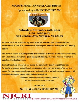 NJCRI’S FIRST ANNUAL CAN DRIVE
                  Sponsored by:4U2NV RYDERZ MC




                  Saturday, November 19th, 2011
                         2:00 - 6:00 p.m.
                393 Central Ave, Newark, NJ 07103

4U2NV RYDERZ MC is sponsoring a can drive for Newark’s new homeless drop-in
center in NJCRI. NJCRI is committed to assisting our homeless during the 2011 holiday
season.

The drop-in center at NJCRI provides the homeless of Newark a safe haven where they
can wash cloths, shower and get a change of clothing. They also receive referrals to
social and medical services.

During these hard times, we are asking the community to not forget those less
fortunate by making a donation of can goods or other non-perishables. We are also
asking for new, unworn undergarments and undershirts for both men and women. All
food donations must have a label and not be expired.
                     Come out and show our community’s support!
                           For more information, call (973) 558-5046


                                       THANK YOU!!

                    NJCRI & 4U2NV RYDERZ MC
 