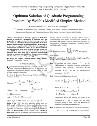 International Journal of Latest Technology in Engineering, Management & Applied Science (IJLTEMAS)
Volume VI, Issue III, March 2017 | ISSN 2278-2540
www.ijltemas.in Page 11
Optimum Solution of Quadratic Programming
Problem: By Wolfe’s Modified Simplex Method
Kalpana Lokhande1
, P. G. Khot2
& N. W. Khobragade3
1, 3
Department of Mathematics, MJP Educational Campus, RTM Nagpur University, Nagpur 440 033, India.
2
Department of Statistics, MJP Educational Campus, RTM Nagpur University, Nagpur 440 033, India.
Abstract: -In this paper, an alternative approach to the Wolfe’s
method for Quadratic Programming is suggested. Here we
proposed a new approach based on the iterative procedure for
the solution of a Quadratic Programming Problem by Wolfe’s
modified simplex method. The method sometimes involves less or
at the most an equal number of iteration as compared to
computational procedure for solving NLPP. We observed that
the rule of selecting pivot vector at initial stage and thereby for
some NLPP it takes more number of iteration to achieve
optimality. Here at the initial step we choose the pivot vector on
the basis of new rules described below. This powerful technique
is better understood by resolving a cycling problem.
Key Words And Phrases: Optimum solution, Wolfe’s method,
Quadratic Programming Problem.
I. INTRODUCTION
uadratic Programming Problem is concern with the Non-
linear Programming Problem (NLPP) of maximizing (or
minimizing) the quadratic objective function subject to a set
of linear inequality constraints.
In General Quadratic Programming Problem (GQPP) is
written in the form:
Maximize  
 

n
j
n
k
kjjk
n
j
jj xxxM
1 11 2
1

Subject to constraints: 


n
j
ijij x
1

,
....,,.........2,1 mi 
and 0jx , ....,,.........2,1 nj 
where kjjk   for all j and k, and also 0i .
Philip Wolfe (1959) has given algorithm which based on
fairly simple modification of simplex method and converges
in a finite number of iterations. Terlaky proposed an
algorithm which does not require the enlargement of the basic
table as Frank-Wolfe (1956) method does. Terlaky’s
algorithm is active set method which starts from a primal
feasible solution construct dual feasible solution which is
complementary to the primal feasible solution. But here we
proposed a new approach based on the iterative procedure for
the solution of a Quadratic Programming Problem by Wolfe’s
modified simplex method.
Let the Quadratic form
 
 
n
j
n
k
kjjk xx
1 1

be negative
semi-definite.
The New approach to Wolfe modified simplex Algorithm
to solve the above QPP is stated below:
Rule 1: Introduce the slack variable 2
iP in the
corresponding ith constraint to convert the inequality
constraint into equations, where .1 mi  and
introduce jmP 
2
in the jth non-negatively
constraint, .1 nj  .
Rule 2: Construct the Lagrangian function
  


 










n
j
jmjjm
m
j
n
j
iijiji PxPxMPxL
1
2
1 1
2
),,( 
where  nxxxx ..,,.........2,1
 nmPPPP  ..,,.........2,1
 nm  ..,,.........2,1
Differentiate ),,( PxL partially with respect to the
component x, P and  equate the first order
derivative equal to zero. Derive the Kuhn-Tucker
condition from the resulting equations.
Rule 3: Introduce the non-negative artificial variable j ,
....,,.........2,1 nj  in the Kuhn-Tucker conditions
Q
 