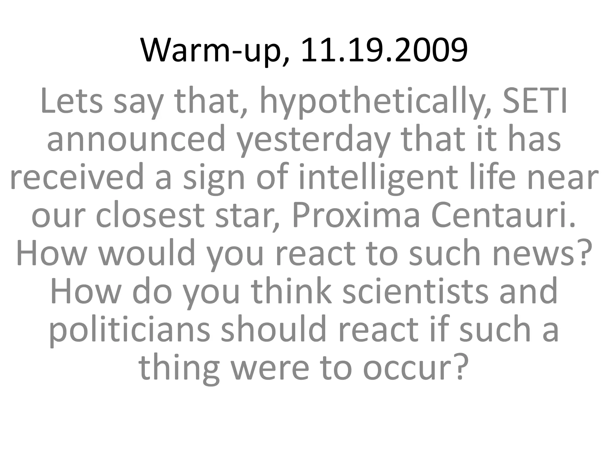 Warm-up, 11.19.2009Lets say that, hypothetically, SETI announced yesterday that it has received a sign of intelligent life near our closest star, Proxima Centauri. How would you react to such news? How do you think scientists and politicians should react if such a thing were to occur?