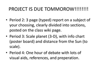PROJECT IS DUE TOMMOROW!!!!!!!!Period 2: 3 page (typed) report on a subject of your choosing, clearly divided into sections, posted on the class wiki page. Period 3: Scale planet (3-D), with info chart (poster board) and distance from the Sun (to scale).Period 4: One hour of debate with lots of visual aids, references, and preperation.