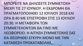 ΜΠΟΡΕΙΤΕ ΝΑ ΔΗΛΩΣΕΤΕ ΣΥΜΜΕΤΟΧΗ
ΜΕΧΡΙ ΤΙΣ 27 ΙΟΥΝΙΟΥ. Η ΕΚΔΡΟΜΗ ΘΑ
ΠΡΑΓΜΑΤΟΠΟΙΗΘΕΙ 12 ΙΟΥΛΙΟΥ 2018 ΚΑΙ
ΩΡΑ 8:40 ΜΕ ΕΠΙΣΤΡΟΦΗ ΣΤΙΣ 13 ΙΟΥΛΙΟΥ
20:30. Η ΜΕΤΑΦΟΡΑ ΤΩΝ
ΣΥΜΜΕΤΕΧΟΝΤΩΝ ΘΑ ΓΙΝΕΙ ΜΕ
ΛEΩΦΟΡEΙΟ. Η ΑΙΤΗΣΗ ΣΥΜΜΕΤΟΧΗΣ ΣΑΣ
ΘΑ ΘΕΩΡΗΘΕΙ ΕΓΚΥΡΗ ΜΟΝΟ ΜΕ ΤΗΝ
ΚΑΤΑΘΕΣΗ ΠΡΟΚΑΤΑΒΟΛΗΣ.
 
