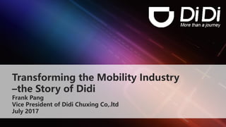 Transforming the Mobility Industry
–the Story of Didi
Frank Pang
Vice President of Didi Chuxing Co,.ltd
July 2017
 