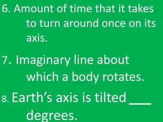 6. Amount of time that it takes
to turn around once on its
axis.
7. Imaginary line about
which a body rotates.
8. Earth’s axis is tilted ___
degrees.
 