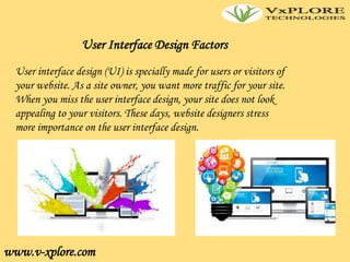 www.v-xplore.com
User Interface Design Factors
User interface design (UI) is specially made for users or visitors of
your website. As a site owner, you want more traffic for your site.
When you miss the user interface design, your site does not look
appealing to your visitors. These days, website designers stress
more importance on the user interface design.
 