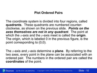 Slide - 10Copyright © 2018, 2014, 2010 Pearson Education Inc.A L W A Y S L E A R N I N G
The coordinate system is divided into four regions, called
quadrants. These quadrants are numbered counter-
clockwise, as shown on the previous slide. Points on the
axes themselves are not in any quadrant. The point at
which the x-axis and the y-axis meet is called the origin.
The origin, which is labeled 0 in the previous figure, is the
point corresponding to (0,0).
Plot Ordered Pairs
The x-axis and y-axis determine a plane. By referring to the
two axes, every point in the plane can be associated with an
ordered pair. The numbers in the ordered pair are called the
coordinates of the point.
 