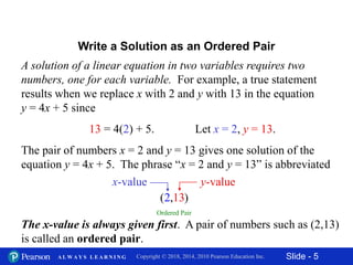 Slide - 5Copyright © 2018, 2014, 2010 Pearson Education Inc.A L W A Y S L E A R N I N G
A solution of a linear equation in two variables requires two
numbers, one for each variable. For example, a true statement
results when we replace x with 2 and y with 13 in the equation
y = 4x + 5 since
13 = 4(2) + 5. Let x = 2, y = 13.
The pair of numbers x = 2 and y = 13 gives one solution of the
equation y = 4x + 5. The phrase “x = 2 and y = 13” is abbreviated
The x-value is always given first. A pair of numbers such as (2,13)
is called an ordered pair.
Write a Solution as an Ordered Pair
Ordered Pair
1, 3( )2
y-valuex-value
 