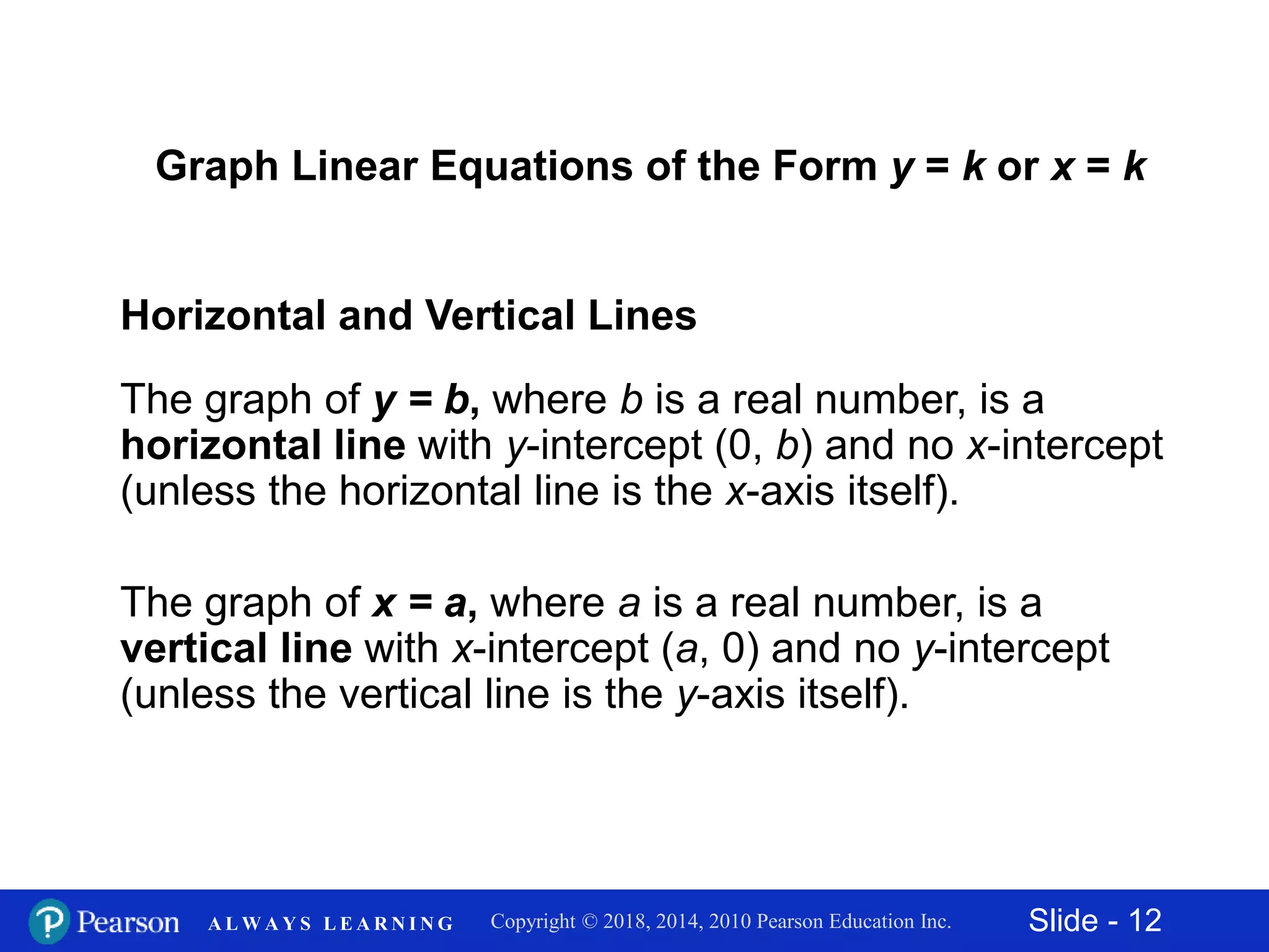 Slide - 12Copyright © 2018, 2014, 2010 Pearson Education Inc.A L W A Y S L E A R N I N G
Horizontal and Vertical Lines
The graph of y = b, where b is a real number, is a
horizontal line with y-intercept (0, b) and no x-intercept
(unless the horizontal line is the x-axis itself).
The graph of x = a, where a is a real number, is a
vertical line with x-intercept (a, 0) and no y-intercept
(unless the vertical line is the y-axis itself).
Graph Linear Equations of the Form y = k or x = k
 