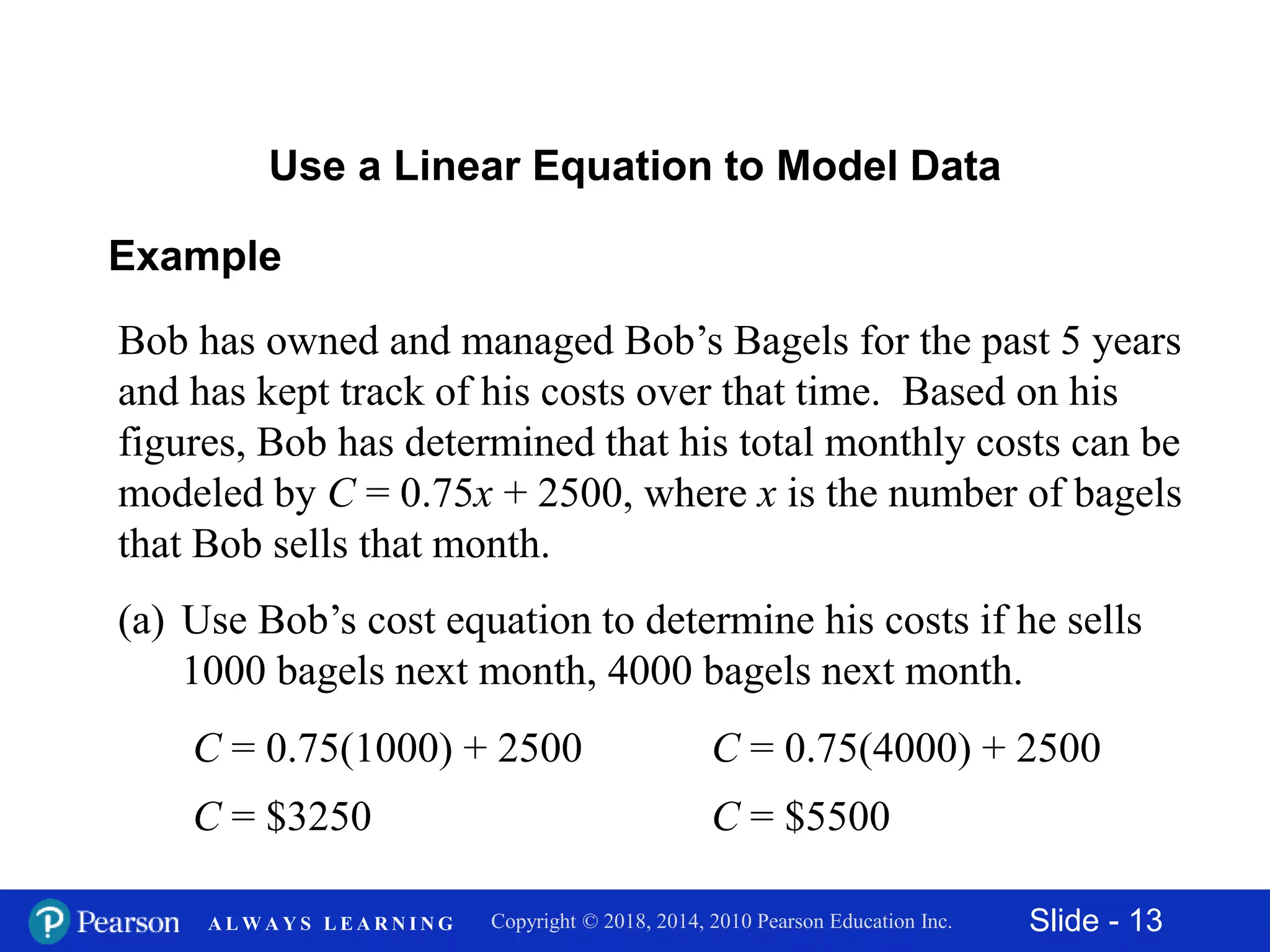 Slide - 13Copyright © 2018, 2014, 2010 Pearson Education Inc.A L W A Y S L E A R N I N G
Example
Bob has owned and managed Bob’s Bagels for the past 5 years
and has kept track of his costs over that time. Based on his
figures, Bob has determined that his total monthly costs can be
modeled by C = 0.75x + 2500, where x is the number of bagels
that Bob sells that month.
(a) Use Bob’s cost equation to determine his costs if he sells
1000 bagels next month, 4000 bagels next month.
Use a Linear Equation to Model Data
C = 0.75(1000) + 2500
C = $3250
C = 0.75(4000) + 2500
C = $5500
 