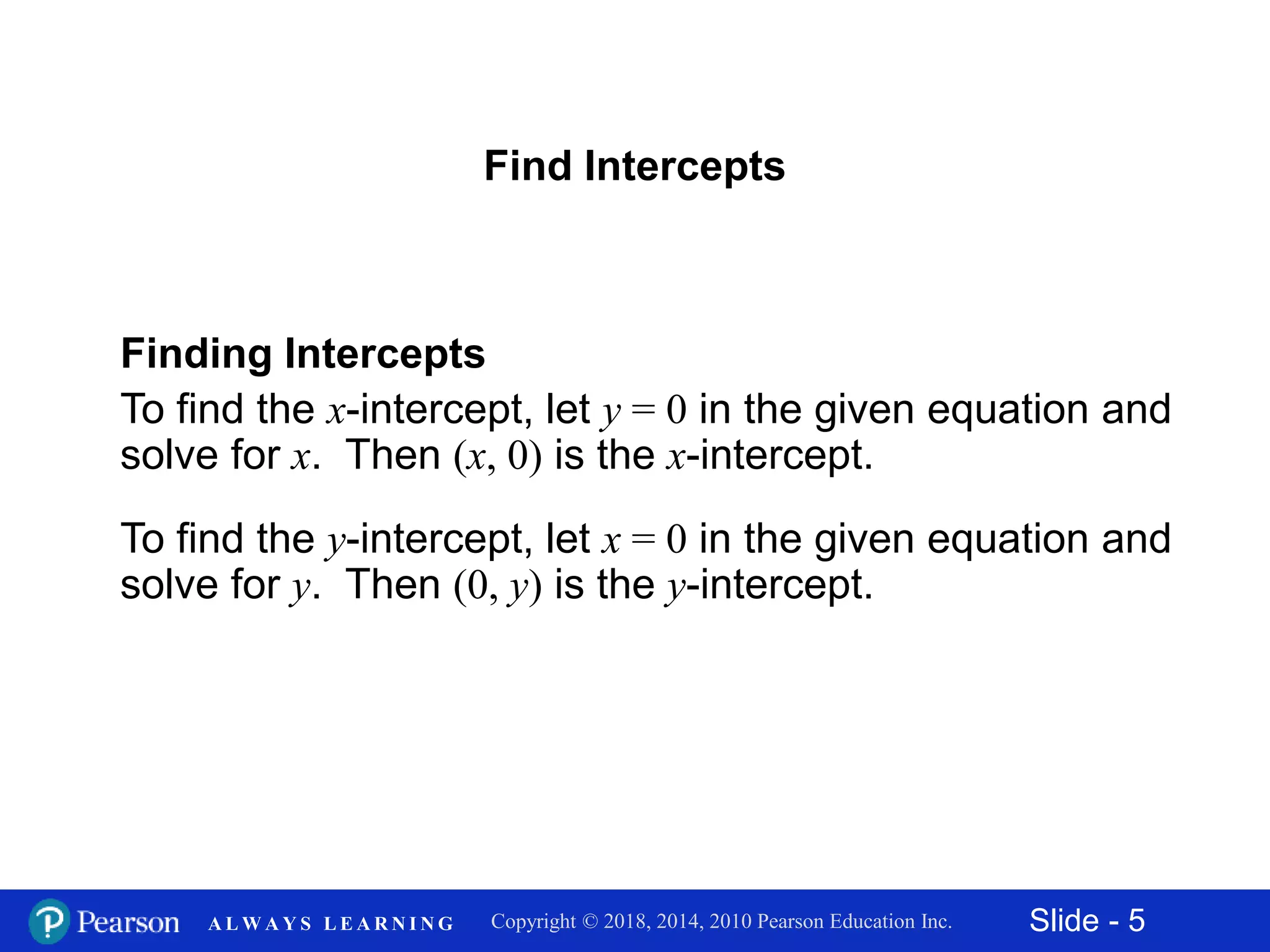 Slide - 5Copyright © 2018, 2014, 2010 Pearson Education Inc.A L W A Y S L E A R N I N G
Finding Intercepts
To find the x-intercept, let y = 0 in the given equation and
solve for x. Then (x, 0) is the x-intercept.
To find the y-intercept, let x = 0 in the given equation and
solve for y. Then (0, y) is the y-intercept.
Find Intercepts
 