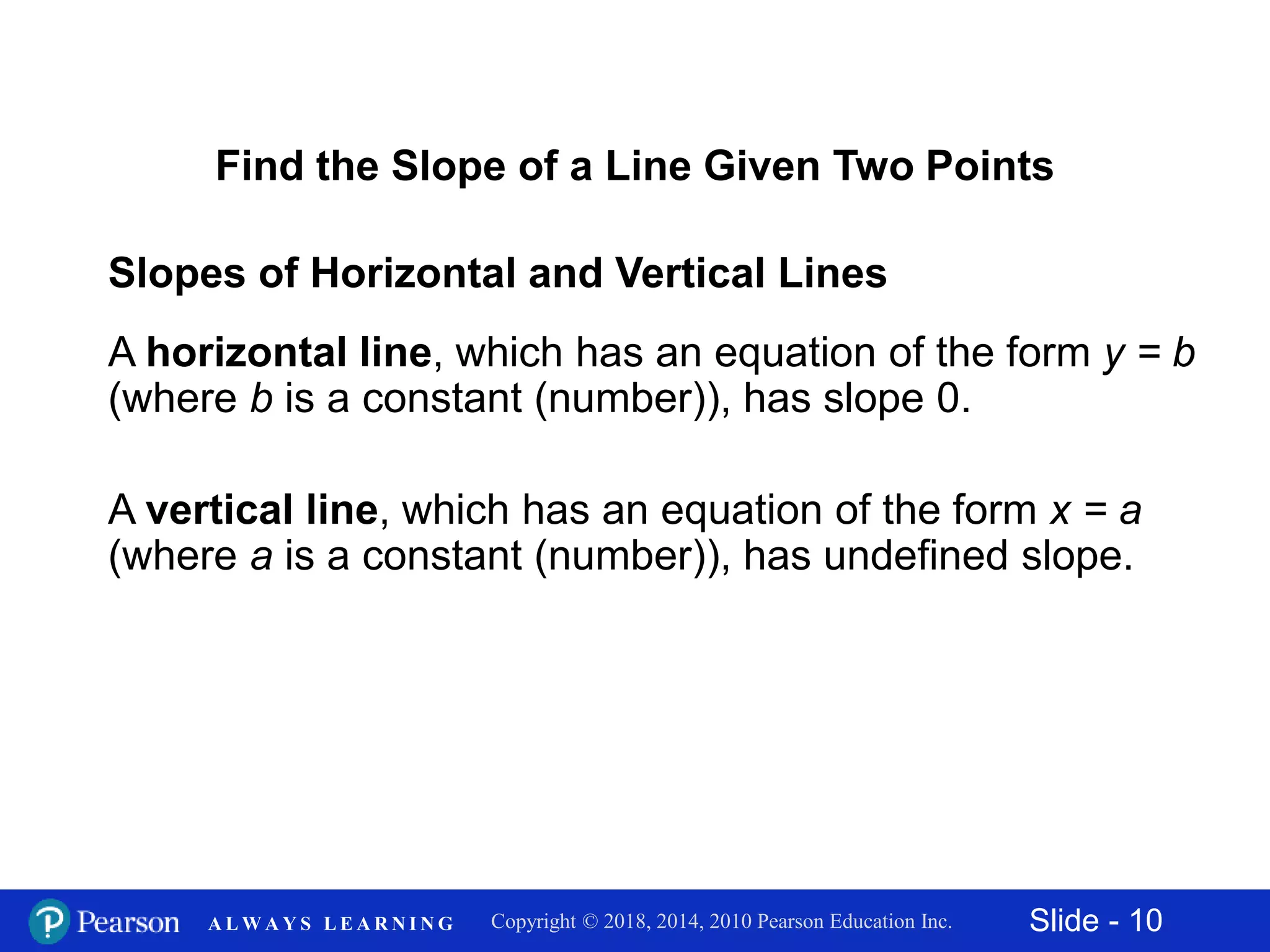Slide - 10Copyright © 2018, 2014, 2010 Pearson Education Inc.A L W A Y S L E A R N I N G
Slopes of Horizontal and Vertical Lines
A horizontal line, which has an equation of the form y = b
(where b is a constant (number)), has slope 0.
A vertical line, which has an equation of the form x = a
(where a is a constant (number)), has undefined slope.
Find the Slope of a Line Given Two Points
 
