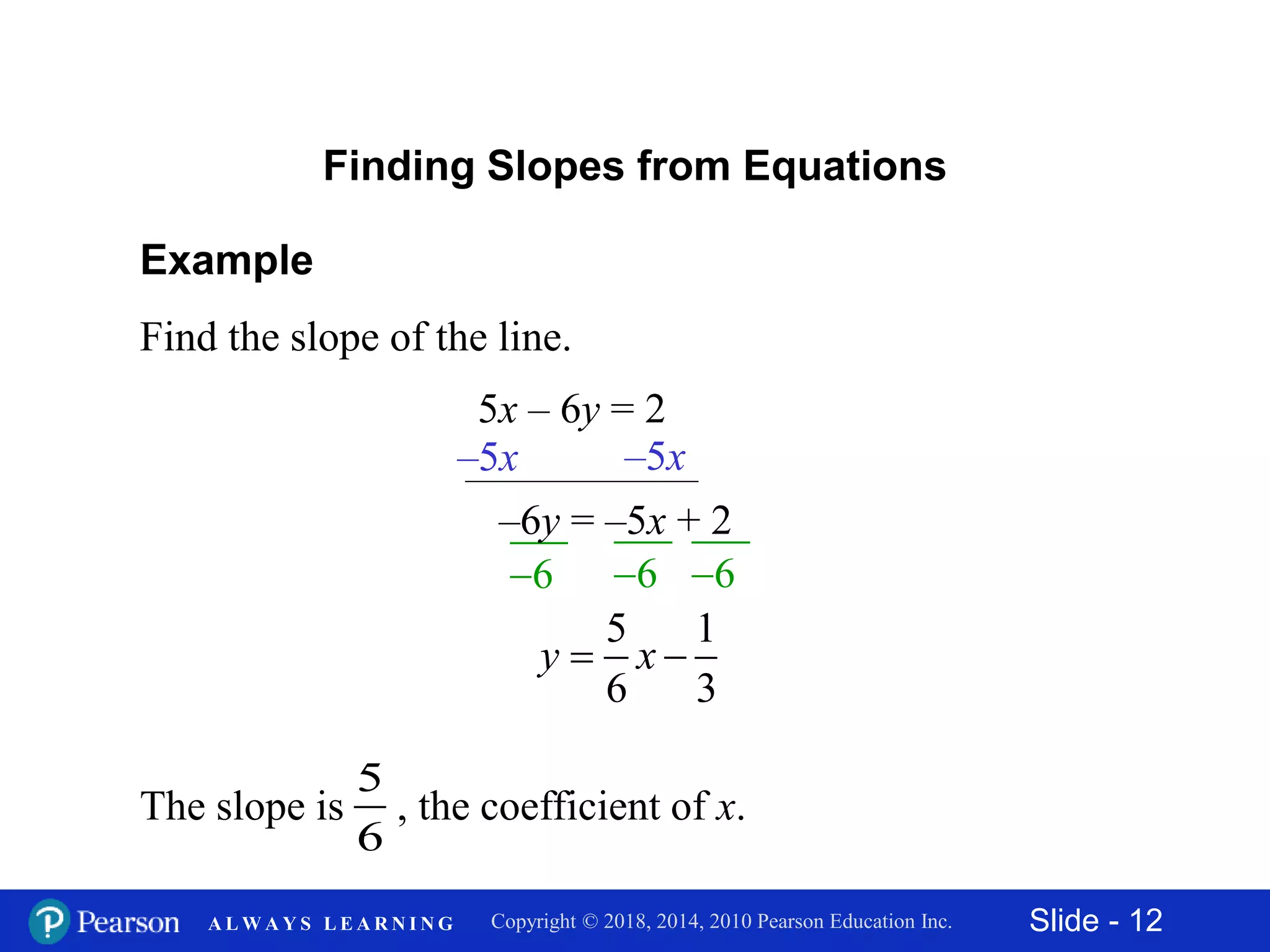 Slide - 12Copyright © 2018, 2014, 2010 Pearson Education Inc.A L W A Y S L E A R N I N G
Example
Find the slope of the line.
5x – 6y = 2
Finding Slopes from Equations
6 6
–5x –5x
–6y = –5x + 2
6
5 1
6 3
y x 
The slope is , the coefficient of x.
5
6
 