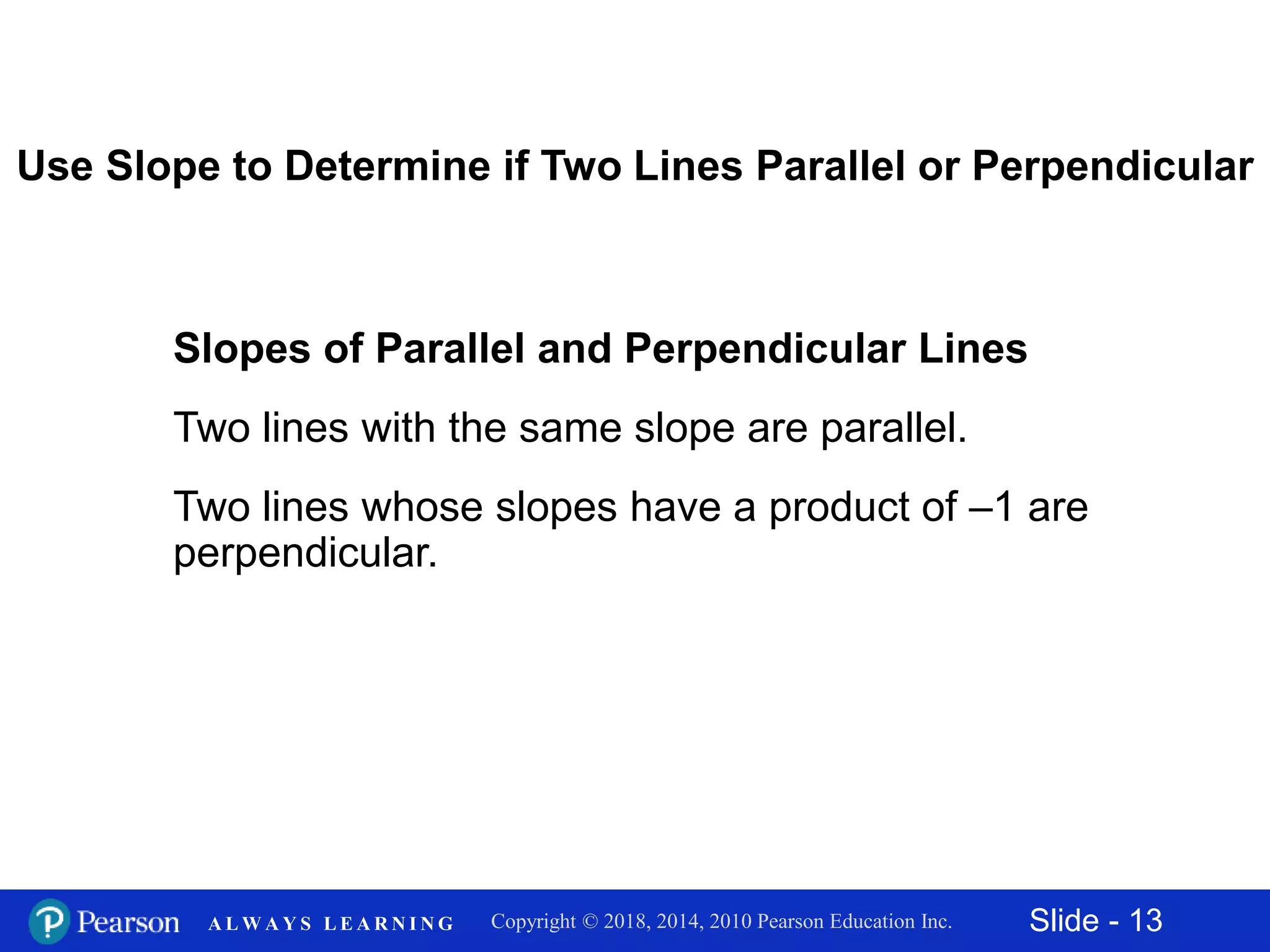 Slide - 13Copyright © 2018, 2014, 2010 Pearson Education Inc.A L W A Y S L E A R N I N G
Slopes of Parallel and Perpendicular Lines
Two lines with the same slope are parallel.
Two lines whose slopes have a product of –1 are
perpendicular.
Use Slope to Determine if Two Lines Parallel or Perpendicular
 