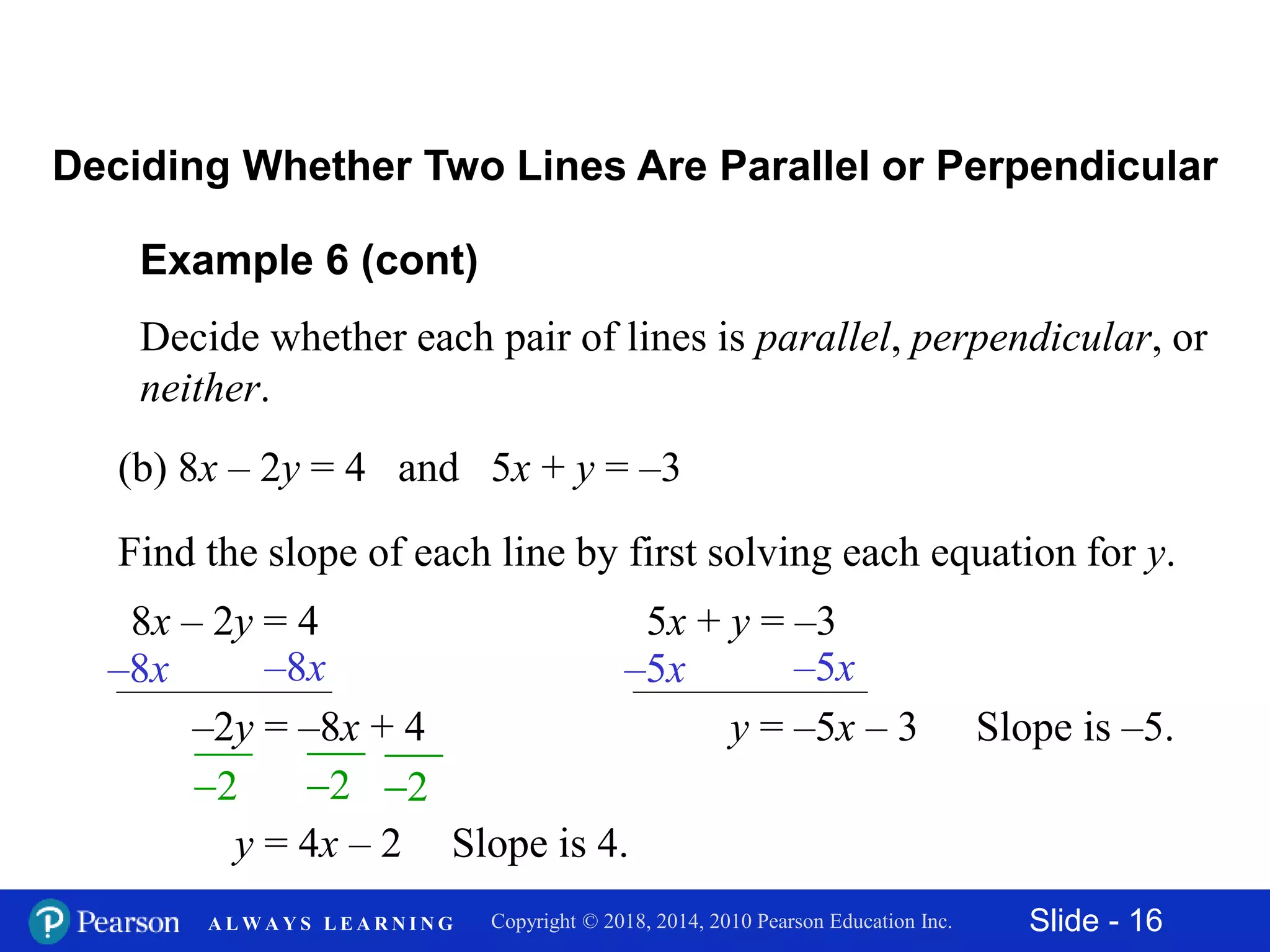 Slide - 16Copyright © 2018, 2014, 2010 Pearson Education Inc.A L W A Y S L E A R N I N G
Example 6 (cont)
Decide whether each pair of lines is parallel, perpendicular, or
neither.
(b) 8x – 2y = 4 and 5x + y = –3
Deciding Whether Two Lines Are Parallel or Perpendicular
Find the slope of each line by first solving each equation for y.
8x – 2y = 4
2 2
–8x –8x
2
–2y = –8x + 4
y = 4x – 2 Slope is 4.
5x + y = –3
–5x –5x
y = –5x – 3 Slope is –5.
 