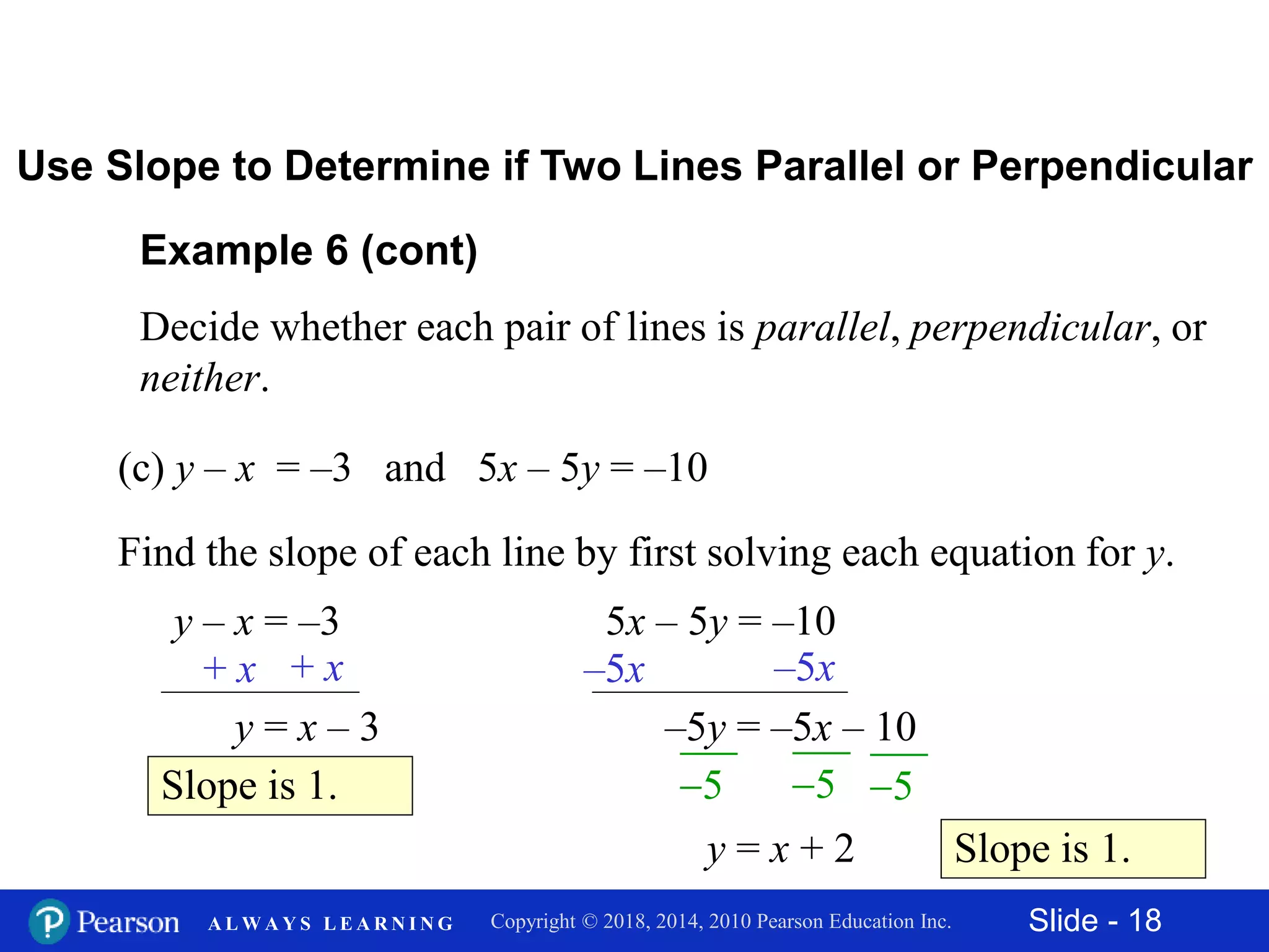 Slide - 18Copyright © 2018, 2014, 2010 Pearson Education Inc.A L W A Y S L E A R N I N G
Example 6 (cont)
Decide whether each pair of lines is parallel, perpendicular, or
neither.
(c) y – x = –3 and 5x – 5y = –10
Use Slope to Determine if Two Lines Parallel or Perpendicular
Find the slope of each line by first solving each equation for y.
y – x = –3
+ x + x
y = x – 3
Slope is 1.
5x – 5y = –10
–5x –5x
–5y = –5x – 10
Slope is 1.
5 5 5
y = x + 2
 