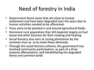 Need of forestry in India
• Government forest areas that are close to human
settlement and have been degraded over the years due to
human activities needed to be afforested.
• Trees were to be planted in and around agricultural fields.
• Dominant rural population that still depends largely on fuel
wood and other biomass for their cooking and heating.
• Social forestry also aims at raising plantations by the
common man so as to meet these demands.
• Through the social forestry scheme, the government has
involved community participation, as part of a drive
towards afforestation, and rehabilitating the degraded
forest and common lands
 