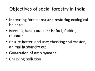 Objectives of social forestry in India
• Increasing forest area and restoring ecological
balance
• Meeting basic rural needs: fuel, fodder,
manure
• Ensure better land use; checking soil erosion,
animal husbandry etc.,
• Generation of employment
• Checking pollution
 