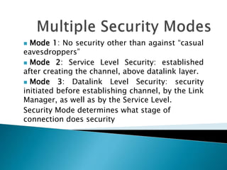  Mode 1: No security other than against “casual
eavesdroppers”
 Mode 2: Service Level Security: established
after creating the channel, above datalink layer.
 Mode 3: Datalink Level Security: security
initiated before establishing channel, by the Link
Manager, as well as by the Service Level.
Security Mode determines what stage of
connection does security
 