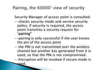 Security Manager of access point is consulted:
--checks security mode and service security
policy, if security is required, the access
point transmits a security request for
“pairing”
--pairing is only successful if the user knows
the pin of the access point
--the PIN is not transmitted over the wireless
channel but another key generated from it is
used, so that the PIN is not compromised.
--Encryption will be invoked if secure mode is
used.
 